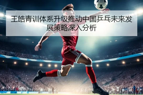 王皓青训体系升级推动中国乒乓未来发展策略深入分析
